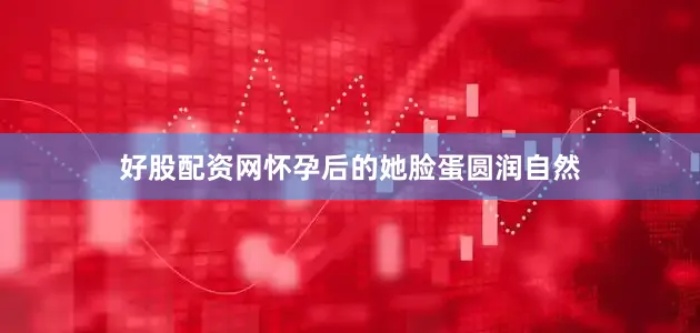好股配资网怀孕后的她脸蛋圆润自然