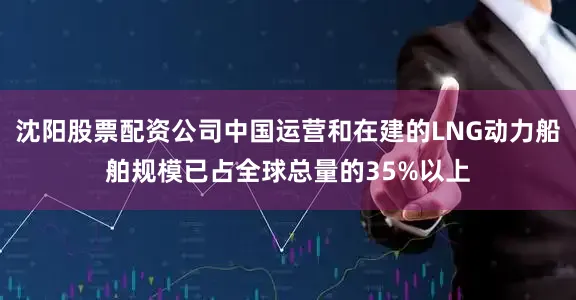 沈阳股票配资公司中国运营和在建的LNG动力船舶规模已占全球总量的35%以上