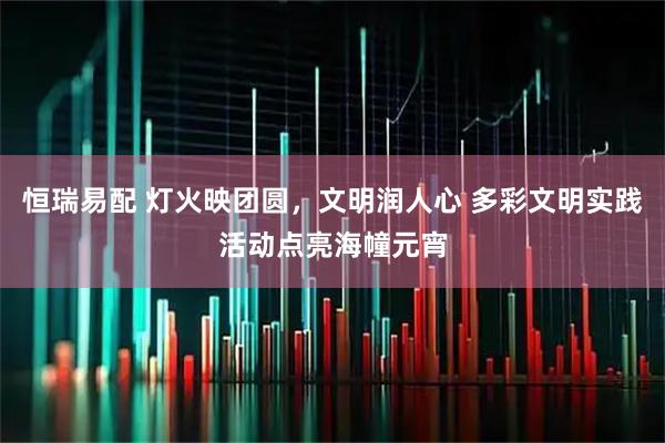 恒瑞易配 灯火映团圆，文明润人心 多彩文明实践活动点亮海幢元宵