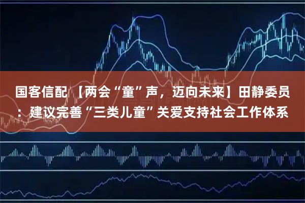 国客信配 【两会“童”声，迈向未来】田静委员：建议完善“三类儿童”关爱支持社会工作体系