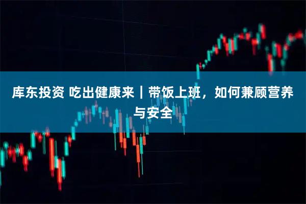 库东投资 吃出健康来｜带饭上班，如何兼顾营养与安全