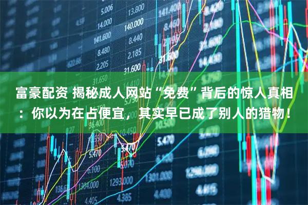 富豪配资 揭秘成人网站“免费”背后的惊人真相：你以为在占便宜，其实早已成了别人的猎物！