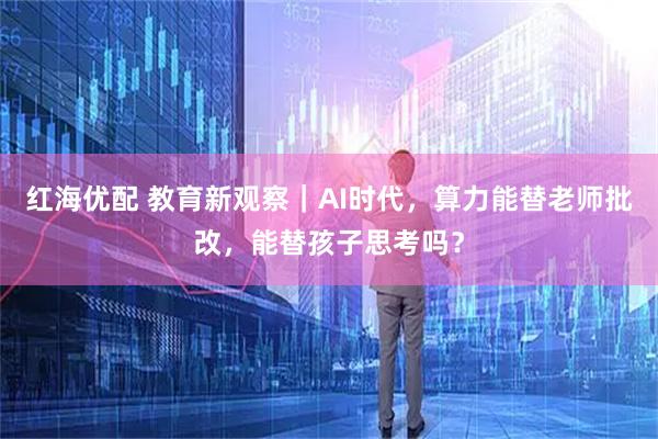 红海优配 教育新观察｜AI时代，算力能替老师批改，能替孩子思考吗？