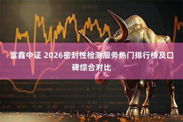 富鑫中证 2026密封性检测服务热门排行榜及口碑综合对比