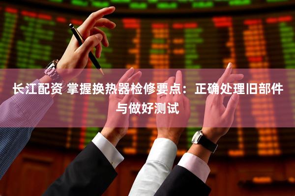 长江配资 掌握换热器检修要点：正确处理旧部件与做好测试