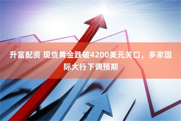 升富配资 现货黄金跌破4200美元关口，多家国际大行下调预期