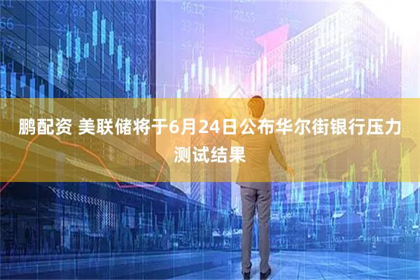 鹏配资 美联储将于6月24日公布华尔街银行压力测试结果