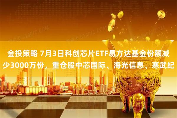 金投策略 7月3日科创芯片ETF易方达基金份额减少3000万份，重仓股中芯国际、海光信息、寒武纪