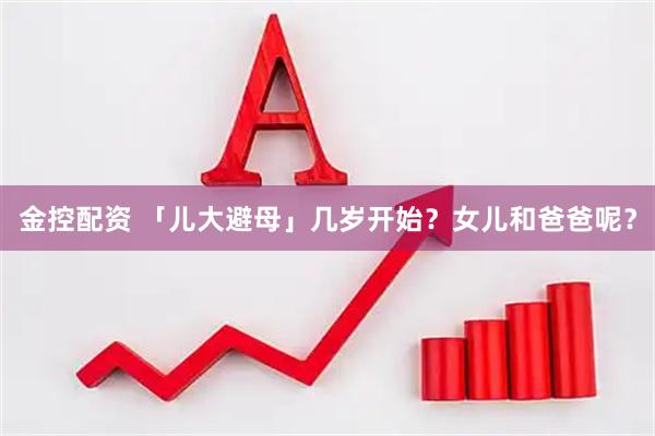 金控配资 「儿大避母」几岁开始？女儿和爸爸呢？