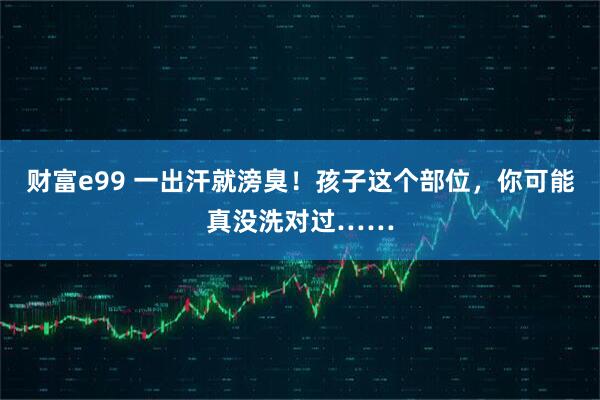 财富e99 一出汗就滂臭！孩子这个部位，你可能真没洗对过……