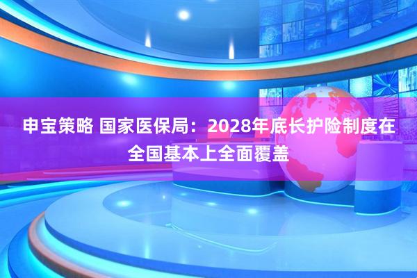申宝策略 国家医保局：2028年底长护险制度在全国基本上全面覆盖