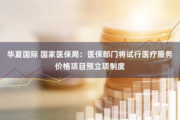 华夏国际 国家医保局：医保部门将试行医疗服务价格项目预立项制度