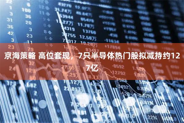 京海策略 高位套现,7只半导体热门股拟减持约127亿